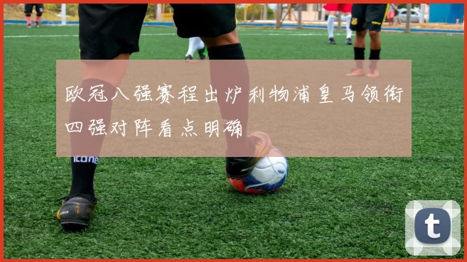 欧冠八强赛程出炉利物浦皇马领衔四强对阵看点明确