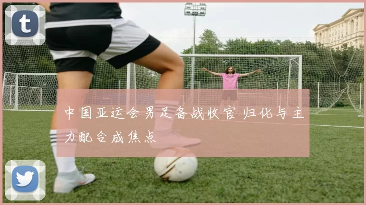 中国亚运会男足备战收官 归化与主力配合成焦点