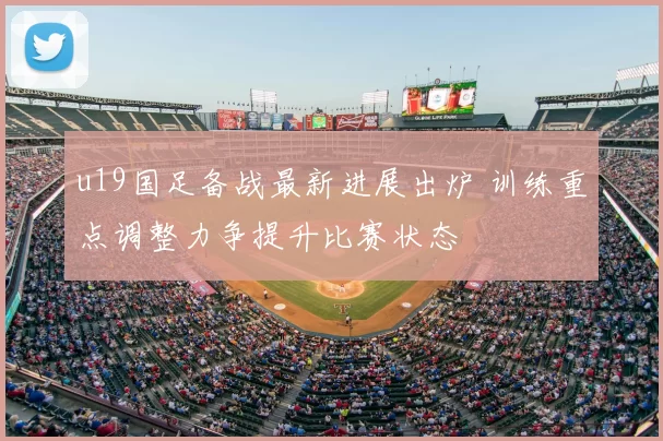 u19国足备战最新进展出炉 训练重点调整力争提升比赛状态