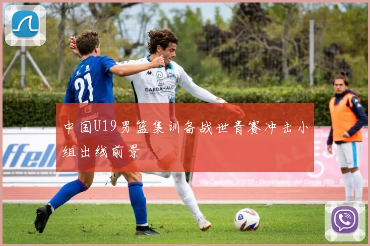 中国U19男篮集训备战世青赛冲击小组出线前景
