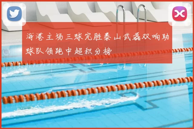 海港主场三球完胜泰山武磊双响助球队领跑中超积分榜