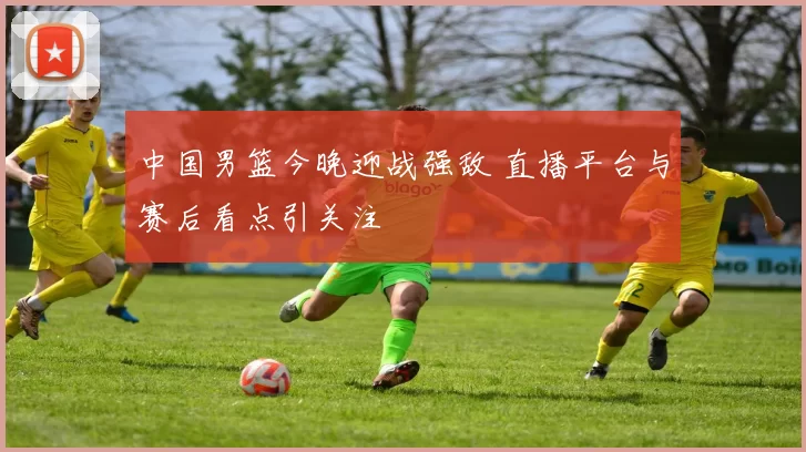 中国男篮今晚迎战强敌 直播平台与赛后看点引关注