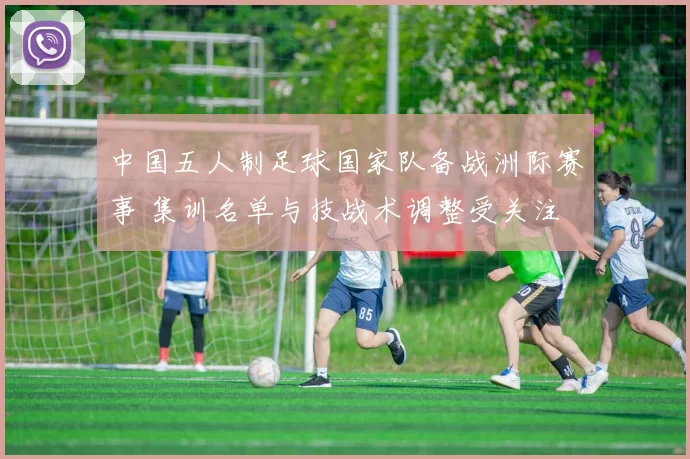 中国五人制足球国家队备战洲际赛事 集训名单与技战术调整受关注