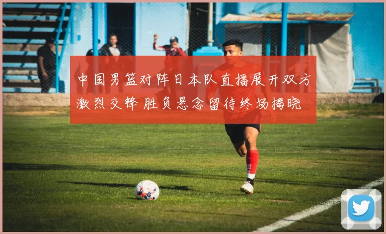 中国男篮对阵日本队直播展开双方激烈交锋 胜负悬念留待终场揭晓