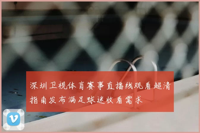 深圳卫视体育赛事直播线观看超清指南发布满足球迷收看需求