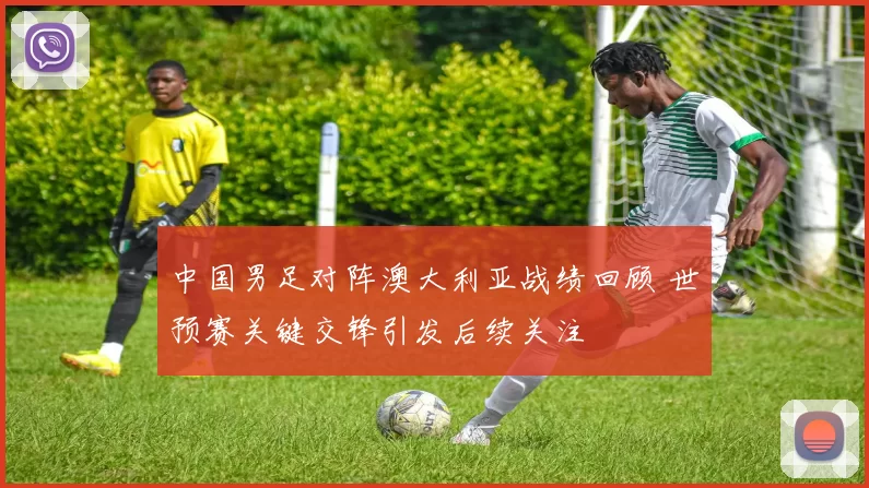中国男足对阵澳大利亚战绩回顾 世预赛关键交锋引发后续关注