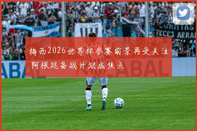 梅西2026世界杯参赛前景再受关注 阿根廷备战计划成焦点