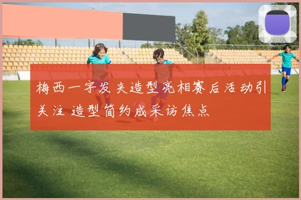 梅西一字发夹造型亮相赛后活动引关注 造型简约成采访焦点