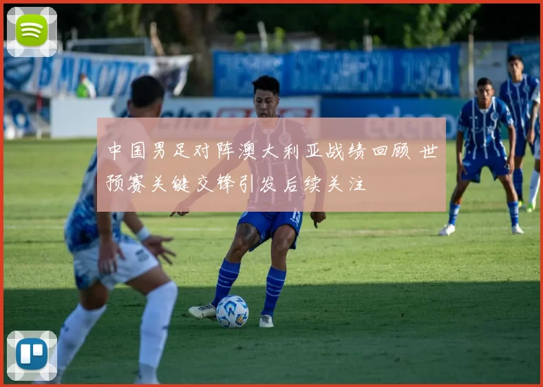 中国男足对阵澳大利亚战绩回顾 世预赛关键交锋引发后续关注