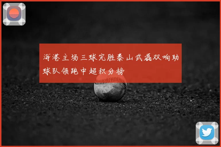 海港主场三球完胜泰山武磊双响助球队领跑中超积分榜