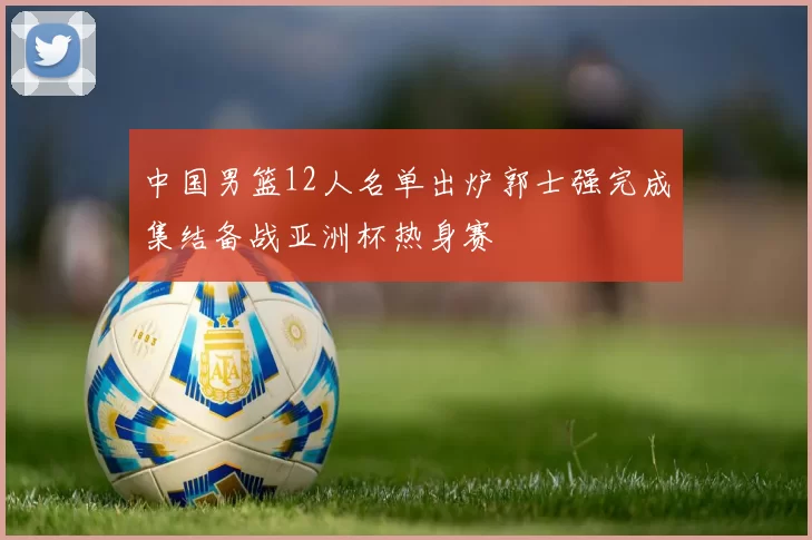 中国男篮12人名单出炉郭士强完成集结备战亚洲杯热身赛