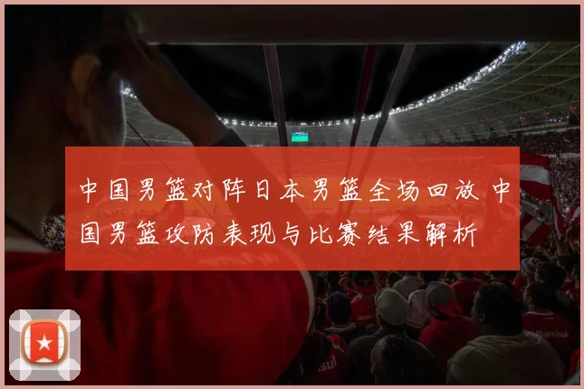 中国男篮对阵日本男篮全场回放 中国男篮攻防表现与比赛结果解析