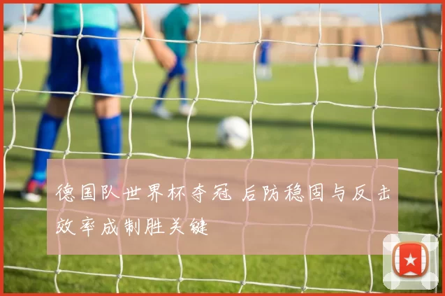 德国队世界杯夺冠 后防稳固与反击效率成制胜关键