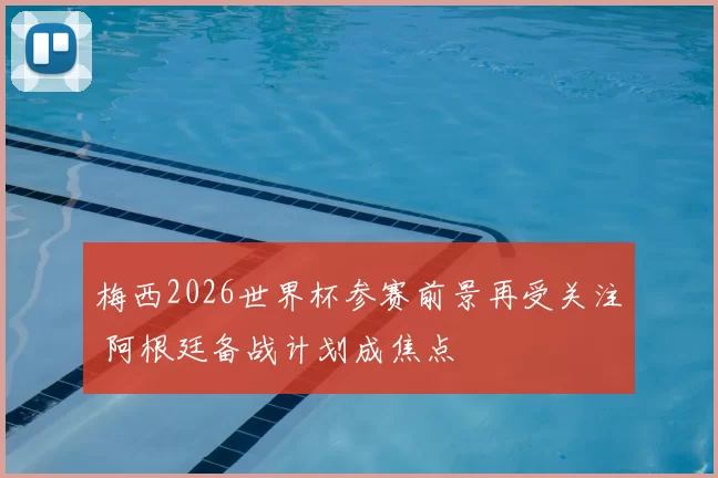 梅西2026世界杯参赛前景再受关注 阿根廷备战计划成焦点