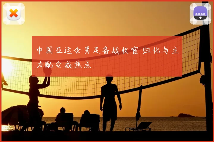 中国亚运会男足备战收官 归化与主力配合成焦点