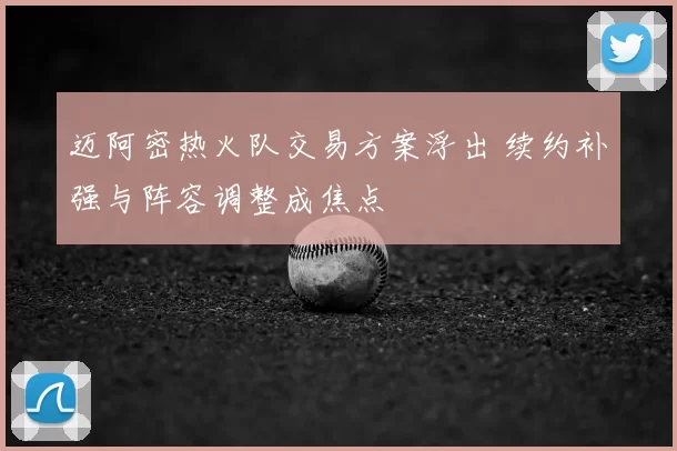 迈阿密热火队交易方案浮出 续约补强与阵容调整成焦点