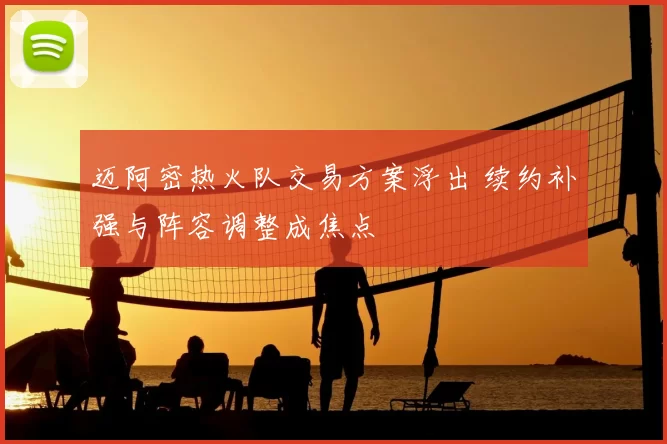迈阿密热火队交易方案浮出 续约补强与阵容调整成焦点