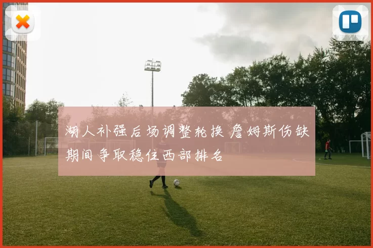 湖人补强后场调整轮换 詹姆斯伤缺期间争取稳住西部排名
