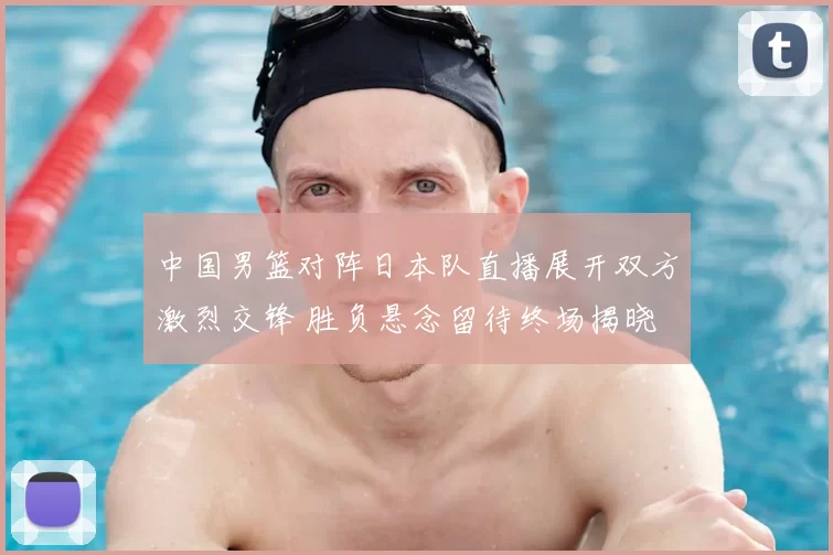 中国男篮对阵日本队直播展开双方激烈交锋 胜负悬念留待终场揭晓