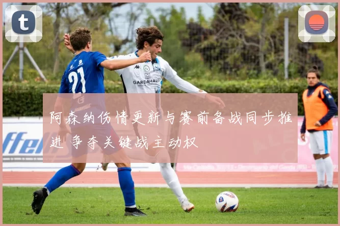 阿森纳伤情更新与赛前备战同步推进 争夺关键战主动权