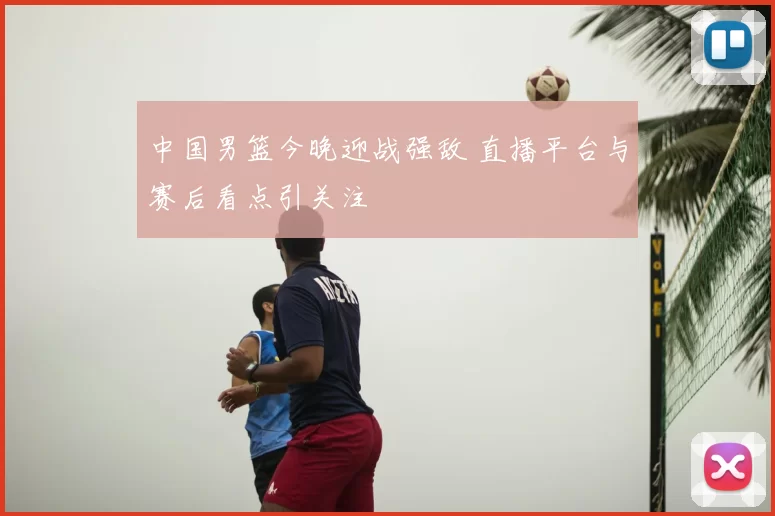 中国男篮今晚迎战强敌 直播平台与赛后看点引关注