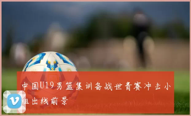 中国U19男篮集训备战世青赛冲击小组出线前景