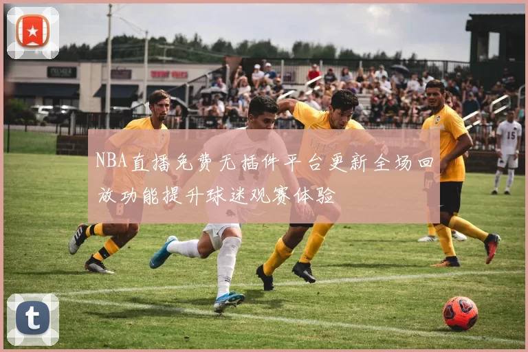 NBA直播免费无插件平台更新全场回放功能提升球迷观赛体验