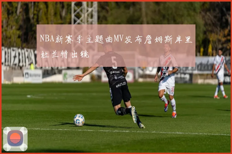 NBA新赛季主题曲MV发布詹姆斯库里杜兰特出镜