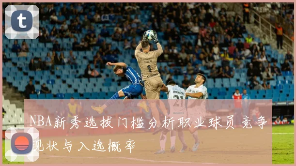 NBA新秀选拔门槛分析职业球员竞争现状与入选概率
