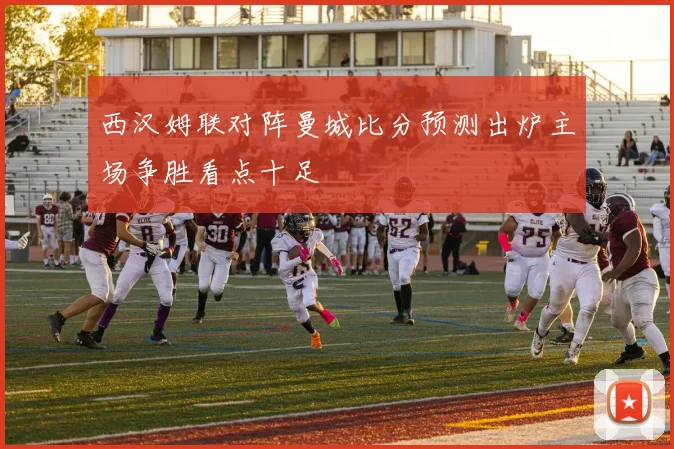 西汉姆联对阵曼城比分预测出炉主场争胜看点十足