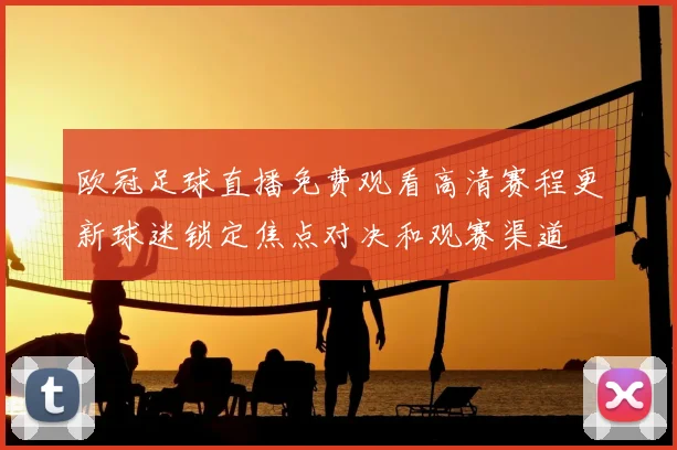 欧冠足球直播免费观看高清赛程更新球迷锁定焦点对决和观赛渠道
