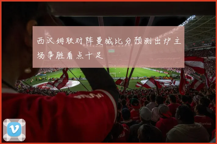 西汉姆联对阵曼城比分预测出炉主场争胜看点十足